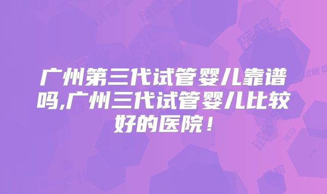 广州第三代试管婴儿靠谱吗,广州三代试管婴儿比较好的医院！