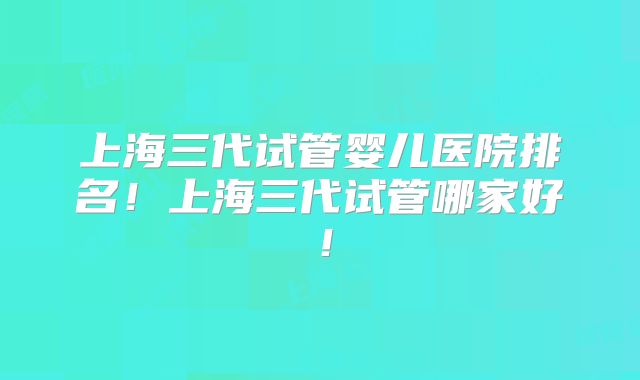 上海三代试管婴儿医院排名!上海三代试管哪家好!