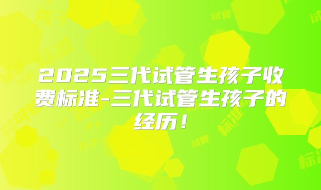 2025三代试管生孩子收费标准-三代试管生孩子的经历！