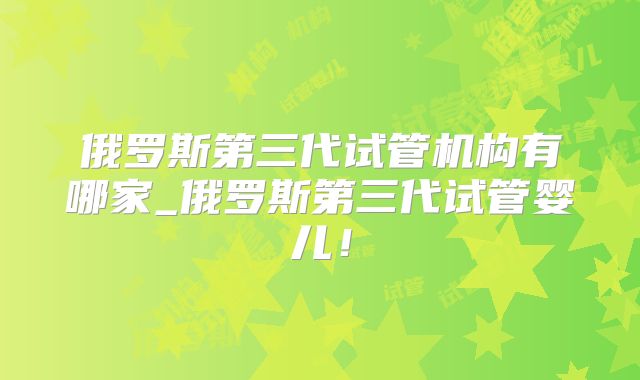 俄罗斯第三代试管机构有哪家_俄罗斯第三代试管婴儿！