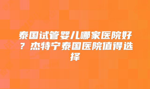 泰国试管婴儿哪家医院好?杰特宁泰国医院值得选择