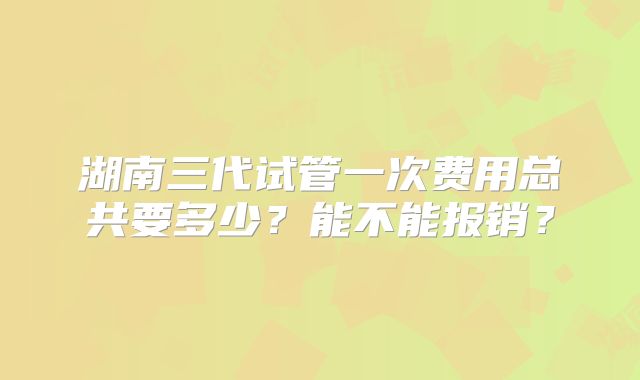 湖南三代试管一次费用总共要多少?能不能报销?