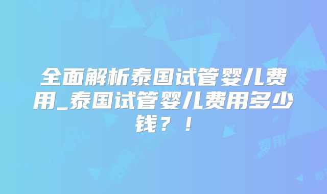全面解析泰国试管婴儿费用_泰国试管婴儿费用多少钱？！