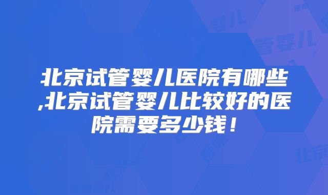 北京试管婴儿医院有哪些,北京试管婴儿比较好的医院需要多少钱！