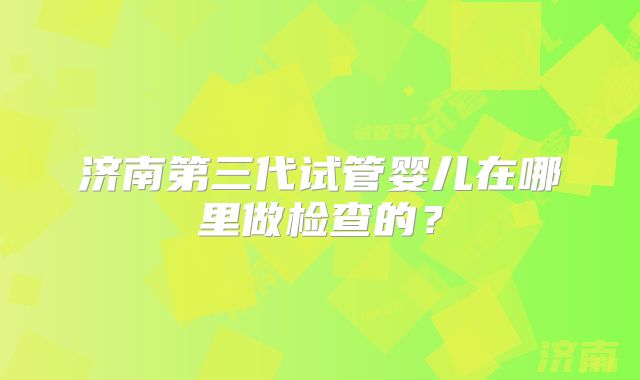 济南第三代试管婴儿在哪里做检查的?