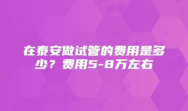 在泰安做试管的费用是多少？费用5-8万左右