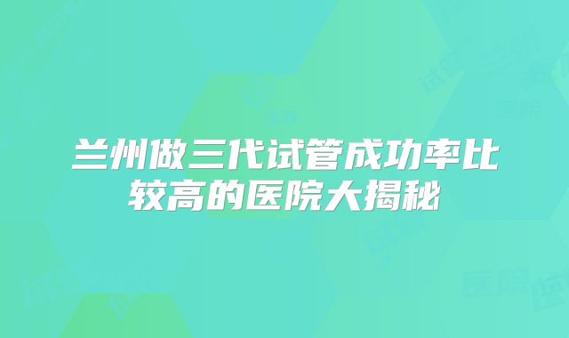 兰州做三代试管成功率比较高的医院大揭秘