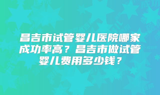 昌吉市试管婴儿医院哪家成功率高？昌吉市做试管婴儿费用多少钱？