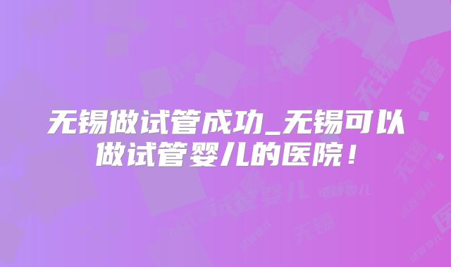 无锡做试管成功_无锡可以做试管婴儿的医院!