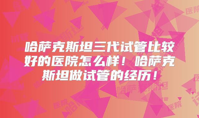 哈萨克斯坦三代试管比较好的医院怎么样!哈萨克斯坦做试管的经历!