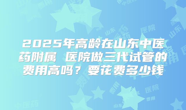 2025年高龄在山东中医药附属 医院做三代试管的费用高吗？要花费多少钱