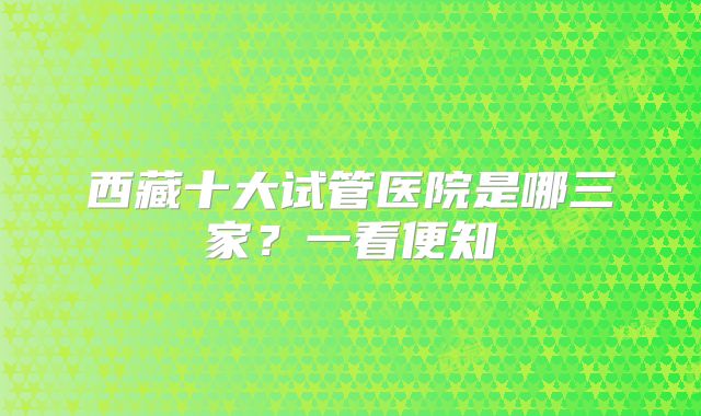 西藏十大试管医院是哪三家？一看便知
