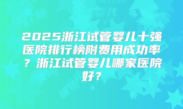 2025浙江试管婴儿十强医院排行榜附费用成功率？浙江试管婴儿哪家医院好？