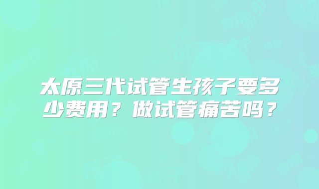 太原三代试管生孩子要多少费用？做试管痛苦吗？