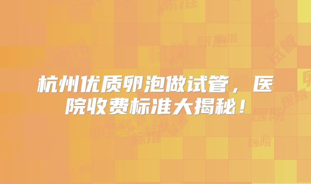杭州优质卵泡做试管，医院收费标准大揭秘！