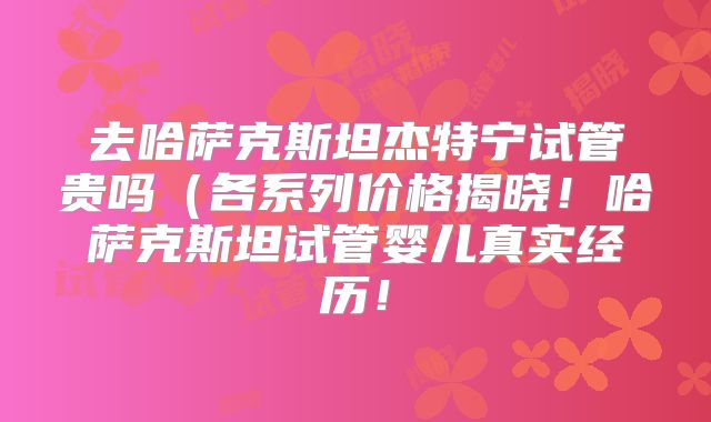 去哈萨克斯坦杰特宁试管贵吗(各系列价格揭晓!哈萨克斯坦试管婴儿真实经历!