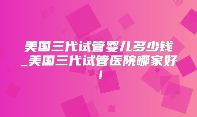 美国三代试管婴儿多少钱_美国三代试管医院哪家好！