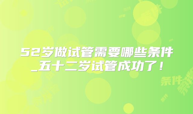 52岁做试管需要哪些条件_五十二岁试管成功了!