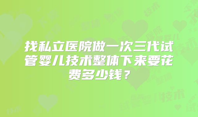 找私立医院做一次三代试管婴儿技术整体下来要花费多少钱？