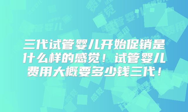三代试管婴儿开始促销是什么样的感觉！试管婴儿费用大概要多少钱三代！