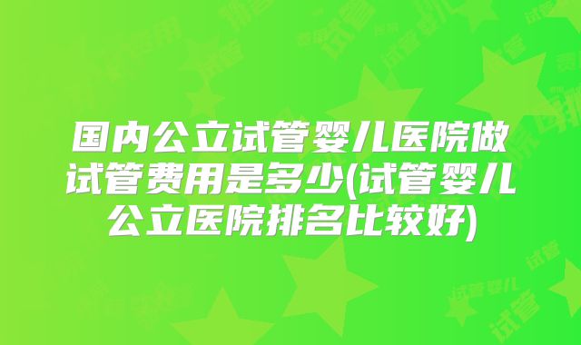 国内公立试管婴儿医院做试管费用是多少(试管婴儿公立医院排名比较好)