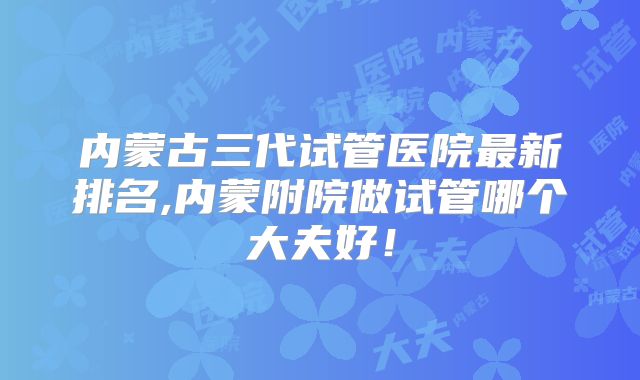 内蒙古三代试管医院最新排名,内蒙附院做试管哪个大夫好！