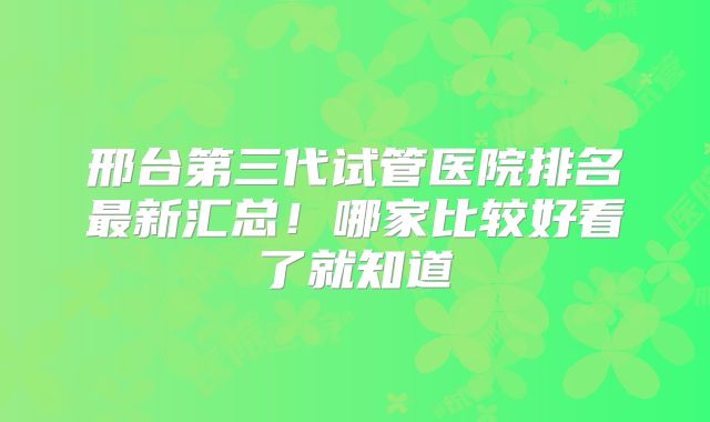 邢台第三代试管医院排名最新汇总！哪家比较好看了就知道