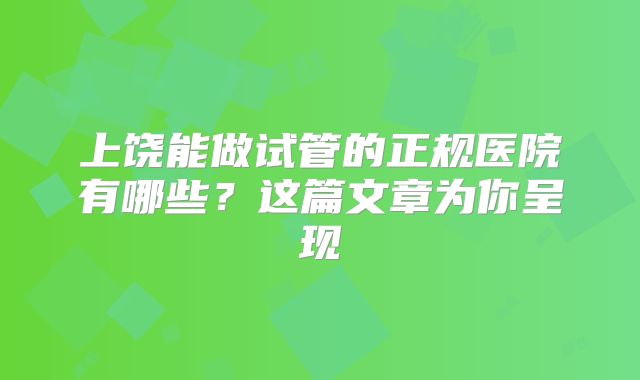 上饶能做试管的正规医院有哪些?这篇文章为你呈现
