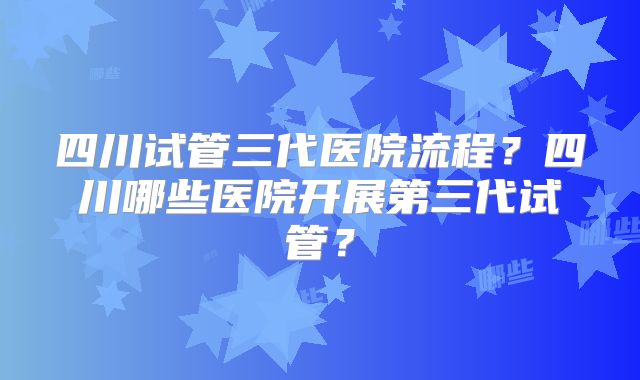 四川试管三代医院流程？四川哪些医院开展第三代试管？