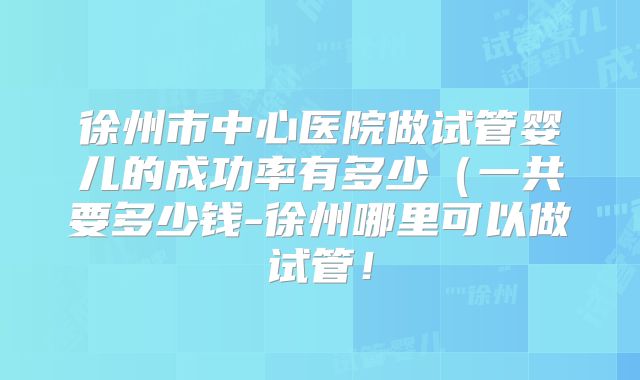 徐州市中心医院做试管婴儿的成功率有多少（一共要多少钱-徐州哪里可以做试管！