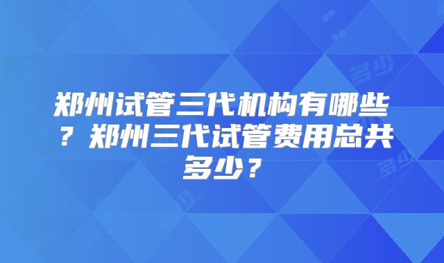郑州试管三代机构有哪些?郑州三代试管费用总共多少?