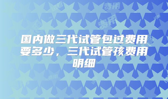国内做三代试管包过费用要多少，三代试管孩费用明细