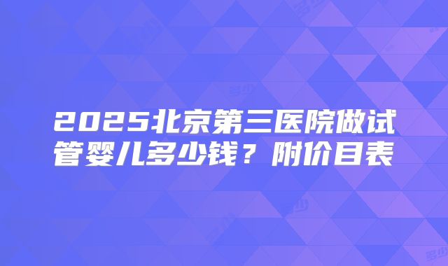 2025北京第三医院做试管婴儿多少钱？附价目表