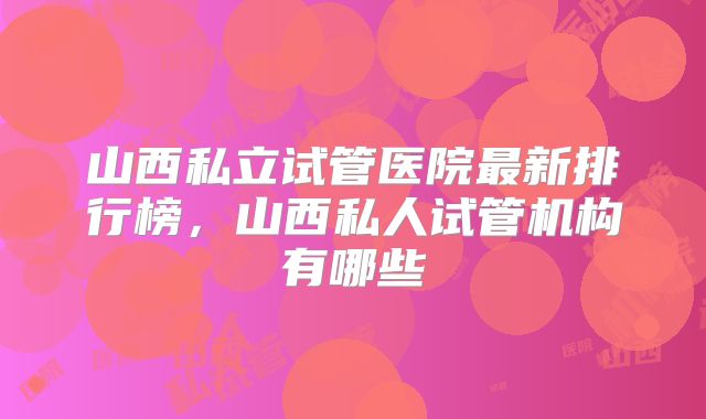 山西私立试管医院最新排行榜,山西私人试管机构有哪些