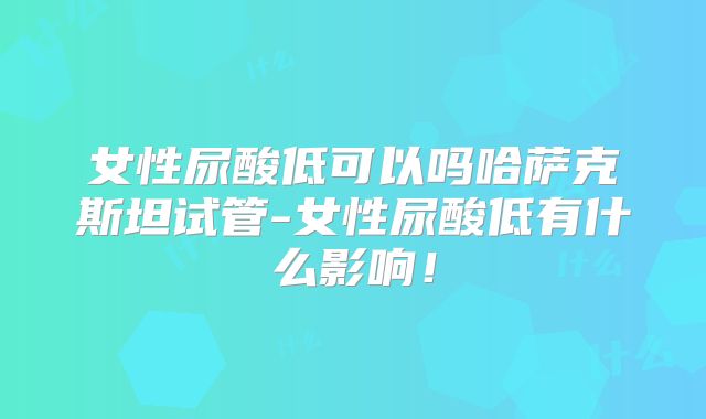 女性尿酸低可以吗哈萨克斯坦试管-女性尿酸低有什么影响！