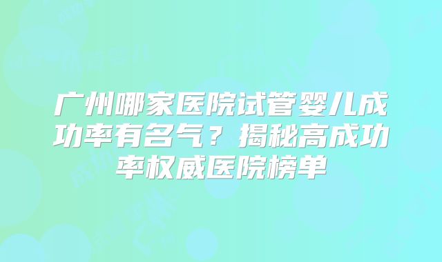 广州哪家医院试管婴儿成功率有名气？揭秘高成功率权威医院榜单