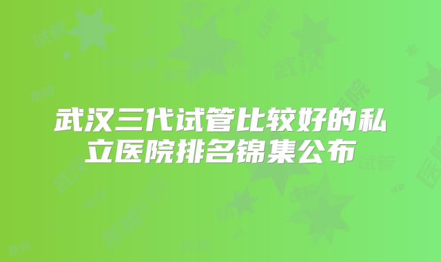 武汉三代试管比较好的私立医院排名锦集公布