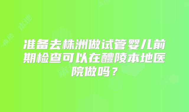 准备去株洲做试管婴儿前期检查可以在醴陵本地医院做吗?