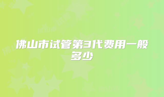 佛山市试管第3代费用一般多少