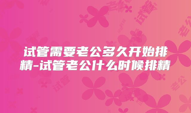 试管需要老公多久开始排精-试管老公什么时候排精