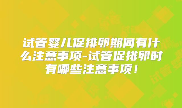 试管婴儿促排卵期间有什么注意事项-试管促排卵时有哪些注意事项！