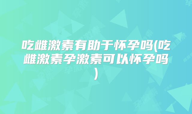 吃雌激素有助于怀孕吗(吃雌激素孕激素可以怀孕吗)
