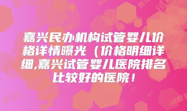 嘉兴民办机构试管婴儿价格详情曝光（价格明细详细,嘉兴试管婴儿医院排名比较好的医院！