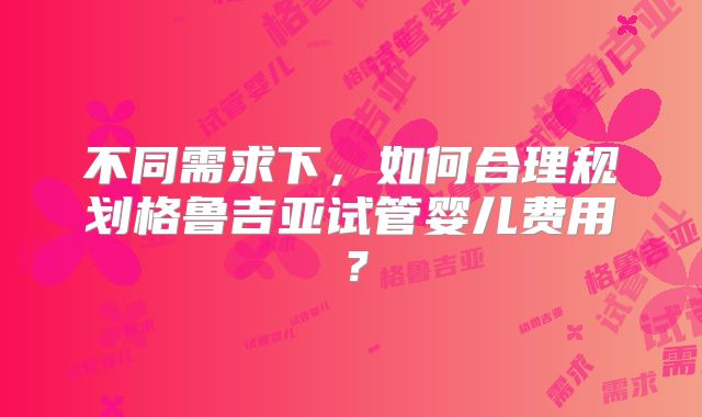 不同需求下，如何合理规划格鲁吉亚试管婴儿费用？