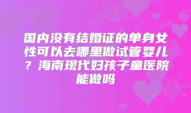 国内没有结婚证的单身女性可以去哪里做试管婴儿?海南现代妇孩子童医院能做吗