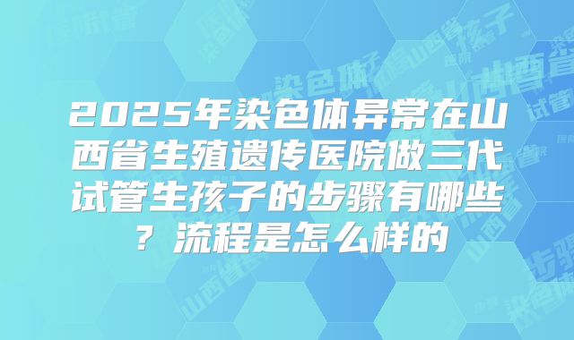 2025年染色体异常在山西省生殖遗传医院做三代试管生孩子的步骤有哪些？流程是怎么样的