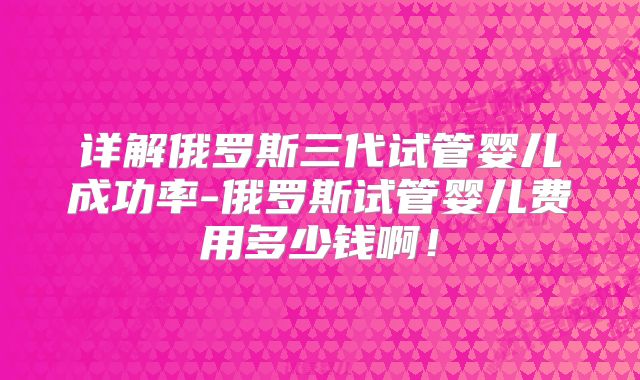 详解俄罗斯三代试管婴儿成功率-俄罗斯试管婴儿费用多少钱啊！