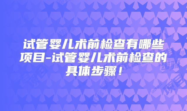 试管婴儿术前检查有哪些项目-试管婴儿术前检查的具体步骤！