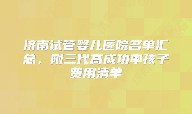 济南试管婴儿医院名单汇总，附三代高成功率孩子费用清单