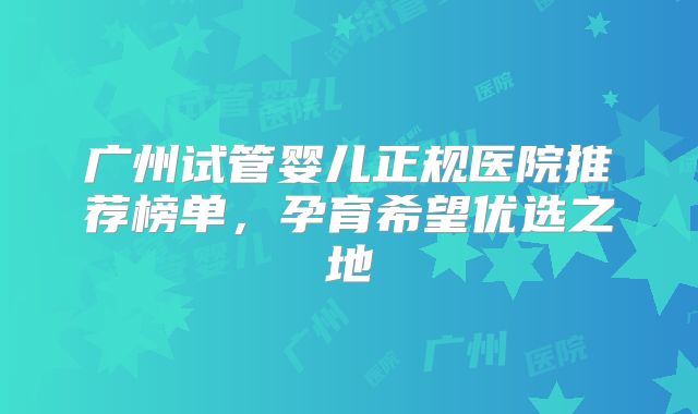 广州试管婴儿正规医院推荐榜单,孕育希望优选之地